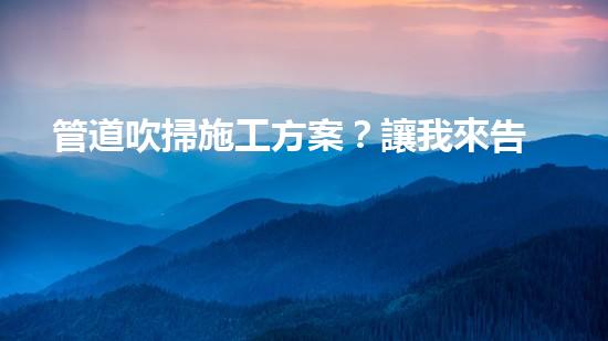 管道吹掃施工方案？讓我來告訴你！